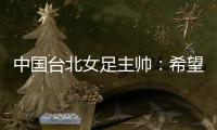 中国台北女足主帅：希望我的球员去中国大陆和日韩踢球，记者帮帮我