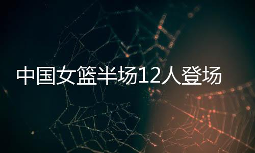 抢断中国女篮12人全部登场