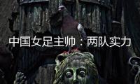 中国女足主帅：两队实力旗鼓相当，需要总结的地方有很多