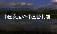 中国女足VS中国台北前瞻�：历史交战绝对优势，力争26战全胜