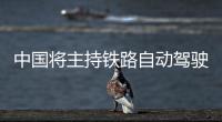 中国将主持铁路自动驾驶国际标准制订