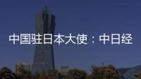 中国驻日本大使：中日经贸合作互利双赢