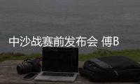 中沙战赛前发布会 傅Bo：不知是否是我最后一战