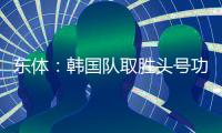 东体：韩国队取胜头号功臣当属李东炅，队内多人具备旅欧实力