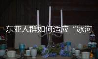 东亚人群如何适应“冰河时代”	？ 中国科学家解析遗传图谱和基因演化