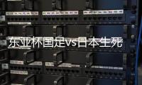 东亚杯国足vs日本生死战有变，久帅变阵，央视直播，1