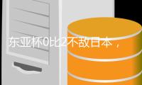 东亚杯0比2不敌日本，国足代理主帅称看到一些新变化