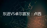 东进VS卓尔首发：卢西PK维森特 忻峰梅方齐首发