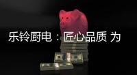 乐铃厨电：匠心品质 为爱而生
