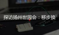 探访扬州世园会：移步换景感受世界园艺多彩魅力