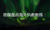 意媒盘点海外执教教练：里皮位列第二仅次于安帅