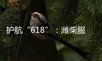 护航“618”：潍柴服务全力守护快递物流