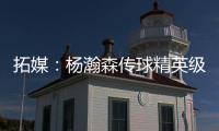 拓媒：杨瀚森传球精英级别&掩护和耐心好 防守出色&场上最强硬