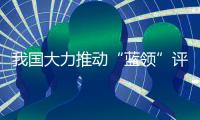 我国大力推动“蓝领”评职称、涨待遇