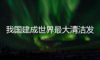 我国建成世界最大清洁发电体系