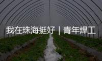 我在珠海挺好｜青年焊工杨世林
：做“卷王”，书写自己的工匠成长故事