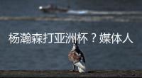 杨瀚森打亚洲杯？媒体人：小杨没有话语权；看篮协和国家队态度