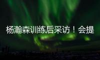 杨瀚森训练后采访！会提速变风格，暗示CBA动作脏，喊话夏季联赛