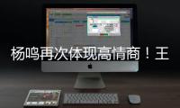 杨鸣再次体现高情商！王博飘了，他真的应该好好向杨瀚森恩师学习
