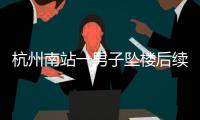 杭州南站一男子坠楼后续，现场惨烈落地声音大，知情人曝更多内幕