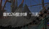 查扣26艘涉嫌“三无”船舶
，珠海开展第二季度“三无”船舶整治水上联合执法行动  