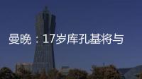 曼晚	：17岁库孔基将与曼联签订职业合同�，外界曾将他与格瓦比较
