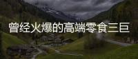 曾经火爆的高端零食三巨头

，撬不开大众的钱包了