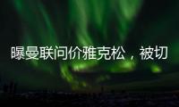 曝曼联问价雅克松	
，被切尔西1亿标价吓退！哲凯赖什转会闹剧落幕