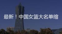 最新！中国女篮大名单缩减至12人，裁掉4人
，宫鲁鸣押宝2人有风险