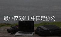 最小仅5岁！中国足协公布自荐初步结果