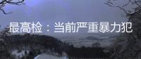 最高检：当前严重暴力犯罪及重刑率大幅下降