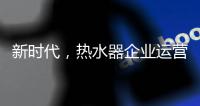 新时代	，热水器企业运营走向精细化