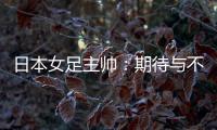 日本女足主帅	：期待与不断进步的中国队进行交手