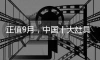 正值9月，中国十大灶具品牌应时刻掌握全新动态
