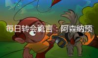 每日转会流言	：阿森纳预计与哲凯赖什签约5年，迪亚斯决心加盟巴萨
