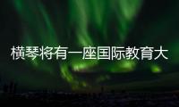 横琴将有一座国际教育大学城	！目前已动工