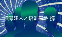 横琴建人才培训基地 携手澳门大学“攻芯”
