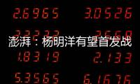 澎湃：杨明洋有望首发战巴林
，锋线两人消耗大可能会有调整