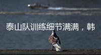 泰山队训练细节满满，韩鹏与外援沟通训练数据，新人参加一队合练