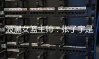 波黑女篮主帅�：张子宇是从没见过的优秀队员	
，在球队起到主导作用