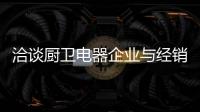 洽谈厨卫电器企业与经销商如何共荣共生
�，互惠会利?