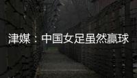 津媒
：中国女足虽然赢球，但实则令人难言满意