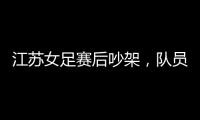 江苏女足赛后吵架，队员跟队长叫板
，遭到网友嘲笑：这水平还吵架