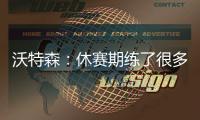沃特森：休赛期练了很多举重&让自己更强壮 还有无数个跳投