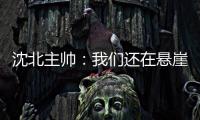 沈北主帅：我们还在悬崖边 主场拿分客场尽全力