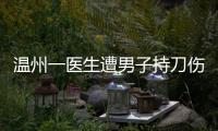 温州一医生遭男子持刀伤害致多处严重损伤，经抢救无效不幸去世