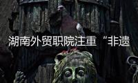 湖南外贸职院注重“非遗+”与人才培养 努力将传统文化带出国门