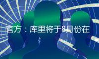 官方：库里将于8月份在重庆开展中国行活动；福克斯前往西安等地