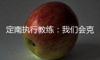 定南执行教练：我们会克服旅途及天气的困难，力争打好比赛