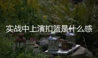 实战中上演扣篮是什么感觉？杨瀚森：我感觉我跳得不是很高